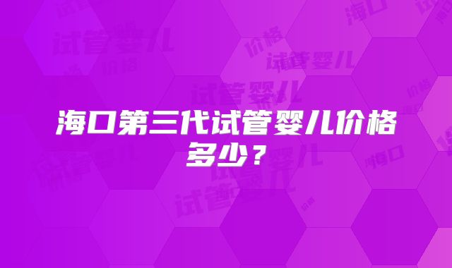 海口第三代试管婴儿价格多少?