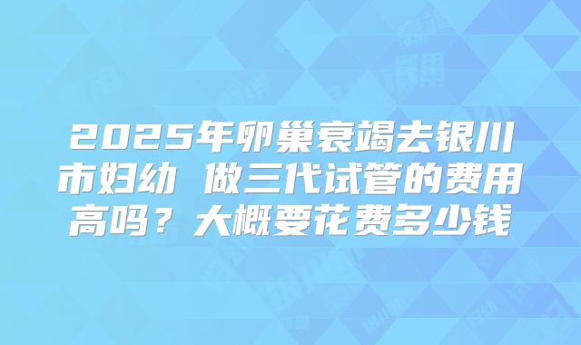2025年卵巢衰竭去银川市妇幼 做三代试管的费用高吗？大概要花费多少钱