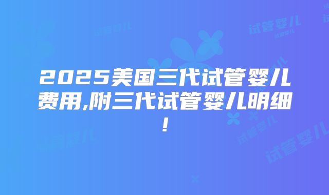 2025美国三代试管婴儿费用,附三代试管婴儿明细!