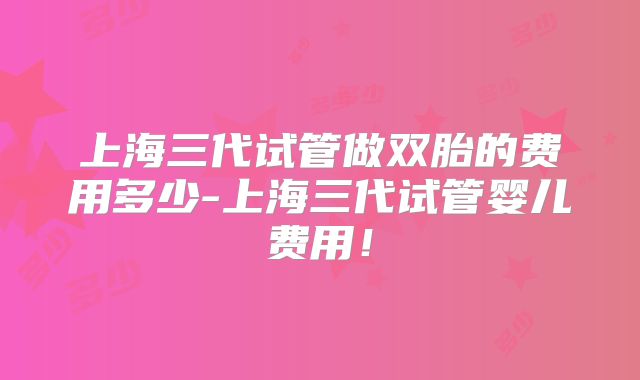 上海三代试管做双胎的费用多少-上海三代试管婴儿费用！