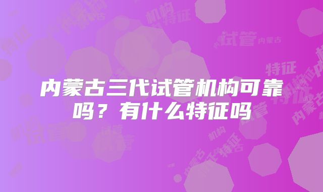 内蒙古三代试管机构可靠吗?有什么特征吗
