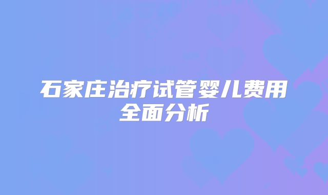 石家庄治疗试管婴儿费用全面分析