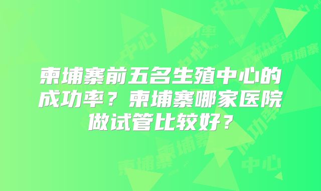 柬埔寨前五名生殖中心的成功率?柬埔寨哪家医院做试管比较好?