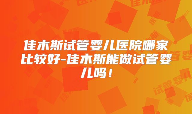佳木斯试管婴儿医院哪家比较好-佳木斯能做试管婴儿吗！