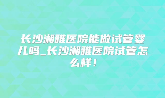 长沙湘雅医院能做试管婴儿吗_长沙湘雅医院试管怎么样!