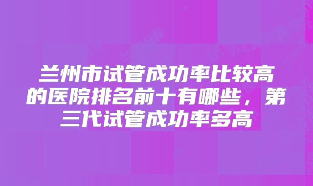 兰州市试管成功率比较高的医院排名前十有哪些，第三代试管成功率多高
