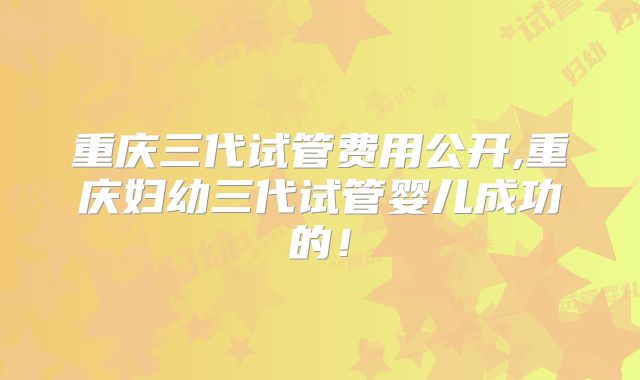 重庆三代试管费用公开,重庆妇幼三代试管婴儿成功的!
