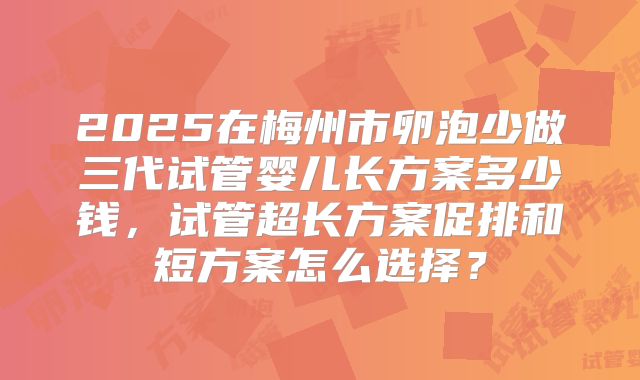 2025在梅州市卵泡少做三代试管婴儿长方案多少钱,试管超长方案促排和短方案怎么选择?