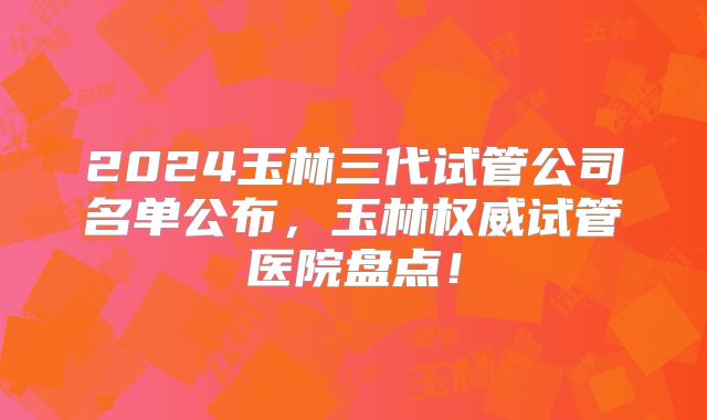 2024玉林三代试管公司名单公布，玉林权威试管医院盘点！