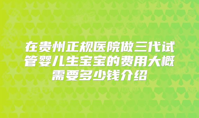 在贵州正规医院做三代试管婴儿生宝宝的费用大概需要多少钱介绍