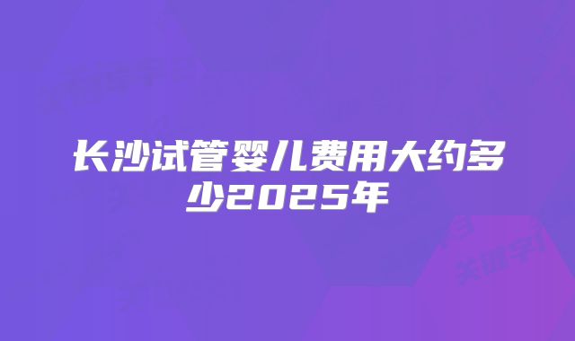 长沙试管婴儿费用大约多少2025年