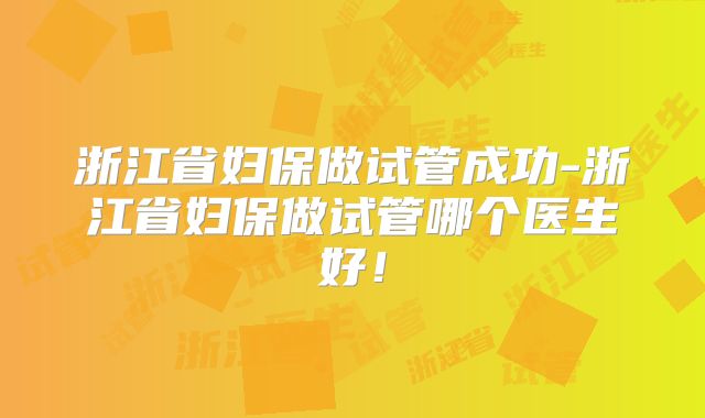 浙江省妇保做试管成功-浙江省妇保做试管哪个医生好!
