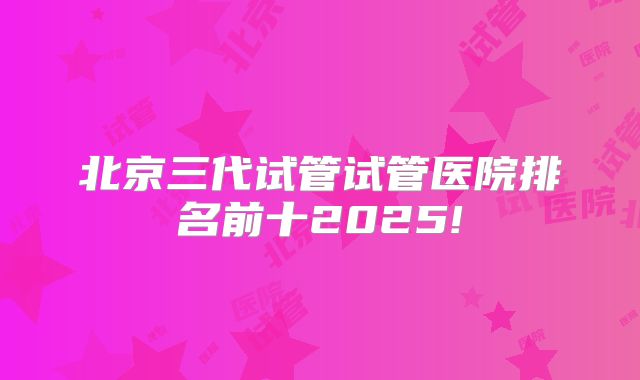 北京三代试管试管医院排名前十2025!