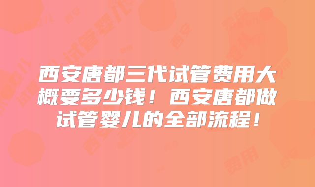 西安唐都三代试管费用大概要多少钱！西安唐都做试管婴儿的全部流程！