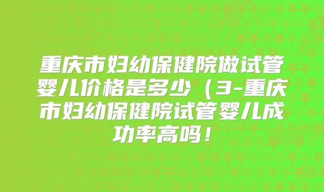 重庆市妇幼保健院做试管婴儿价格是多少（3-重庆市妇幼保健院试管婴儿成功率高吗！