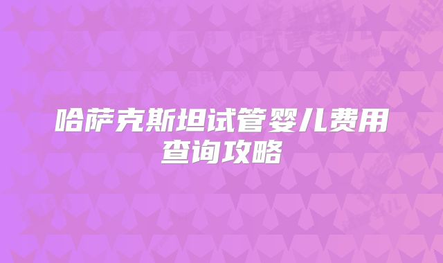 哈萨克斯坦试管婴儿费用查询攻略