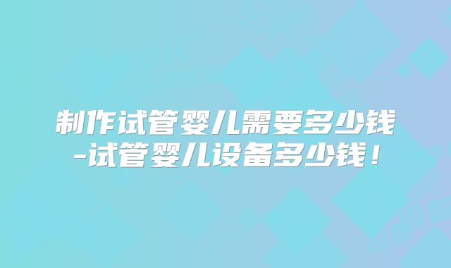 制作试管婴儿需要多少钱-试管婴儿设备多少钱!