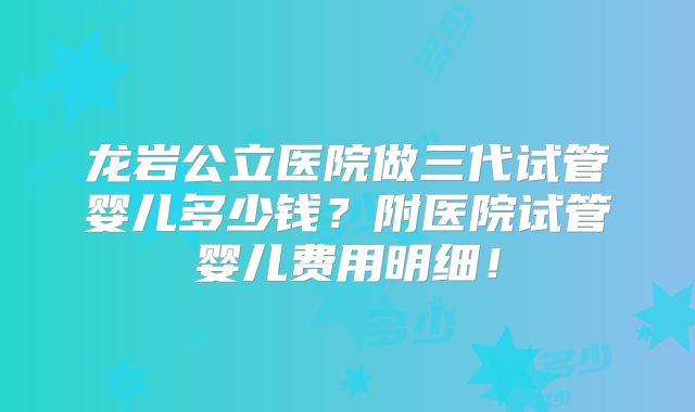 龙岩公立医院做三代试管婴儿多少钱?附医院试管婴儿费用明细!