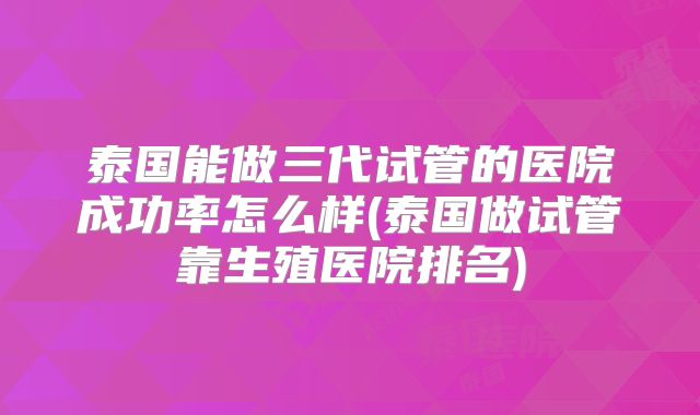 泰国能做三代试管的医院成功率怎么样(泰国做试管靠生殖医院排名)