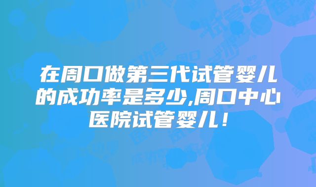 在周口做第三代试管婴儿的成功率是多少,周口中心医院试管婴儿！