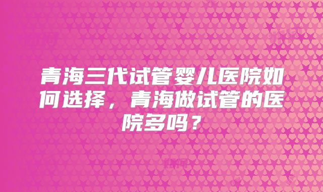 青海三代试管婴儿医院如何选择,青海做试管的医院多吗?