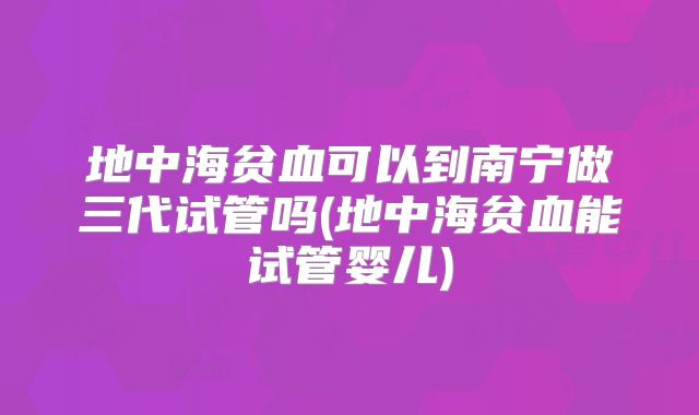 地中海贫血可以到南宁做三代试管吗(地中海贫血能试管婴儿)