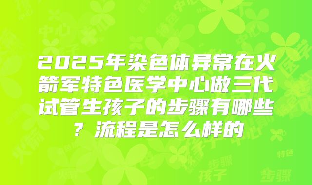 2025年染色体异常在火箭军特色医学中心做三代试管生孩子的步骤有哪些?流程是怎么样的