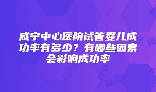 咸宁中心医院试管婴儿成功率有多少?有哪些因素会影响成功率
