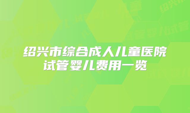 绍兴市综合成人儿童医院试管婴儿费用一览