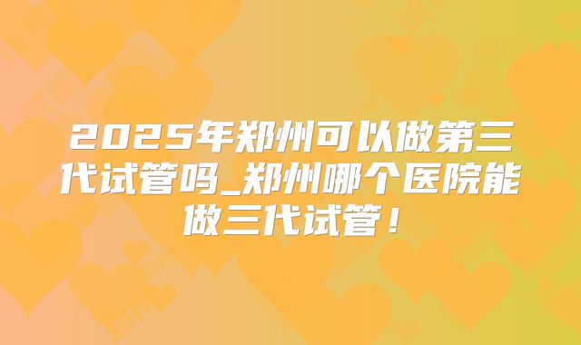2025年郑州可以做第三代试管吗_郑州哪个医院能做三代试管！