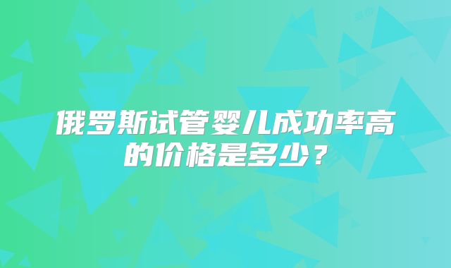 俄罗斯试管婴儿成功率高的价格是多少？