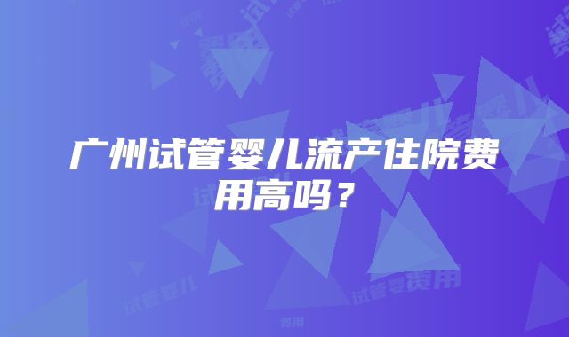 广州试管婴儿流产住院费用高吗？