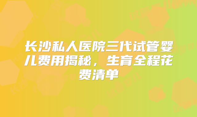 长沙私人医院三代试管婴儿费用揭秘，生育全程花费清单