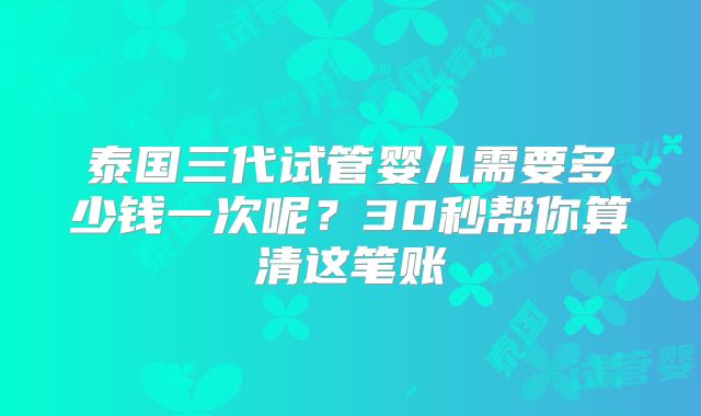 泰国三代试管婴儿需要多少钱一次呢？30秒帮你算清这笔账