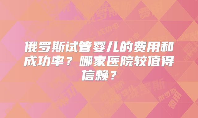 俄罗斯试管婴儿的费用和成功率?哪家医院较值得信赖?