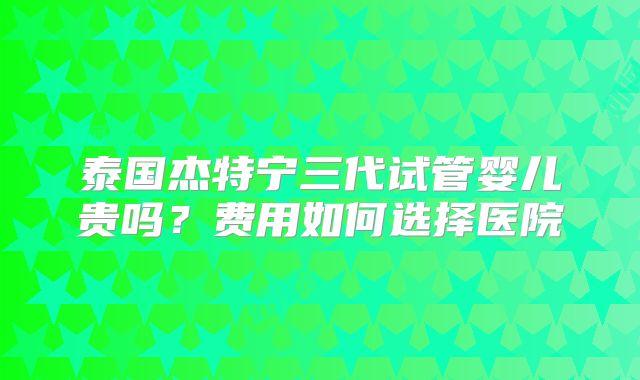 泰国杰特宁三代试管婴儿贵吗？费用如何选择医院