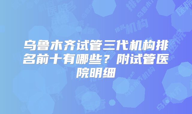 乌鲁木齐试管三代机构排名前十有哪些？附试管医院明细
