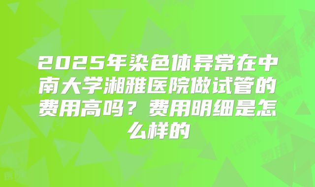 2025年染色体异常在中南大学湘雅医院做试管的费用高吗?费用明细是怎么样的