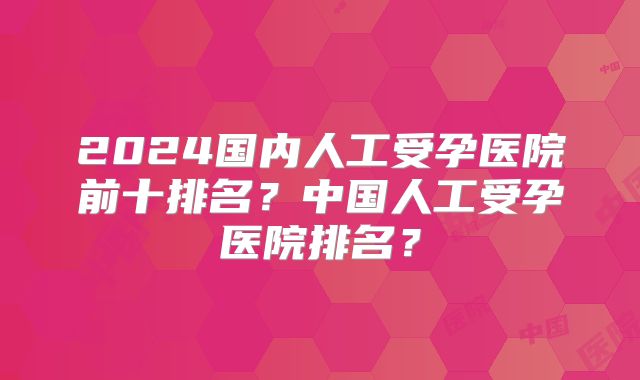 2024国内人工受孕医院前十排名？中国人工受孕医院排名？