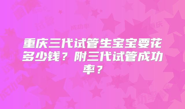 重庆三代试管生宝宝要花多少钱?附三代试管成功率?