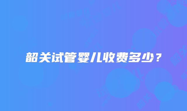 韶关试管婴儿收费多少？