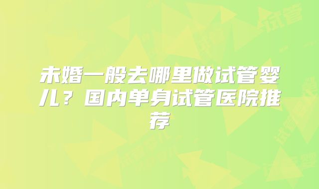 未婚一般去哪里做试管婴儿?国内单身试管医院推荐