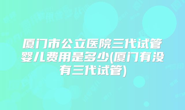 厦门市公立医院三代试管婴儿费用是多少(厦门有没有三代试管)