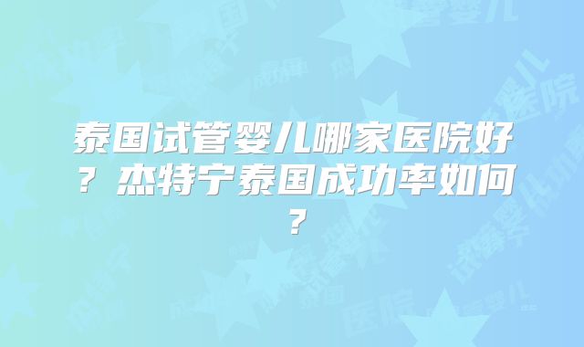 泰国试管婴儿哪家医院好？杰特宁泰国成功率如何？