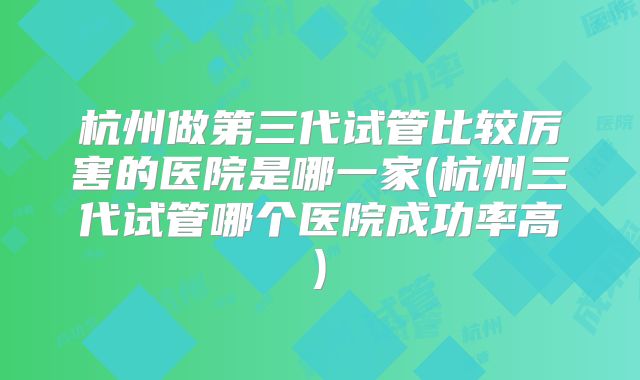 杭州做第三代试管比较厉害的医院是哪一家(杭州三代试管哪个医院成功率高)