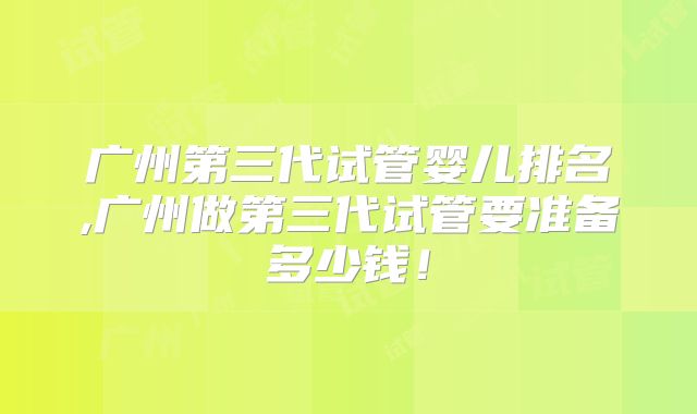 广州第三代试管婴儿排名,广州做第三代试管要准备多少钱！