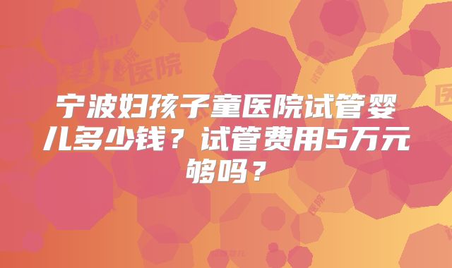 宁波妇孩子童医院试管婴儿多少钱?试管费用5万元够吗?