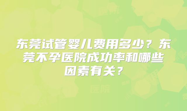 东莞试管婴儿费用多少？东莞不孕医院成功率和哪些因素有关？