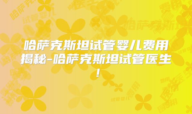 哈萨克斯坦试管婴儿费用揭秘-哈萨克斯坦试管医生！