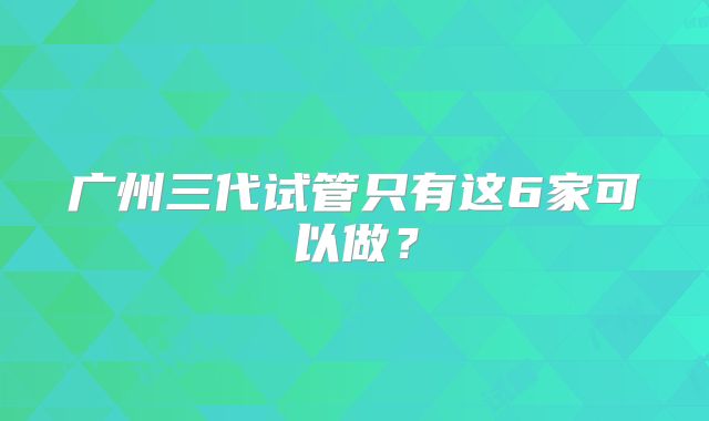广州三代试管只有这6家可以做？